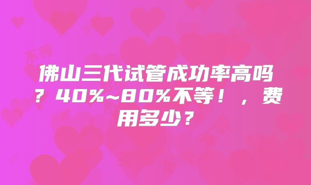 佛山三代试管成功率高吗？40%~80%不等！，费用多少？