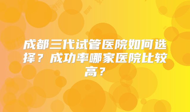 成都三代试管医院如何选择?成功率哪家医院比较高?