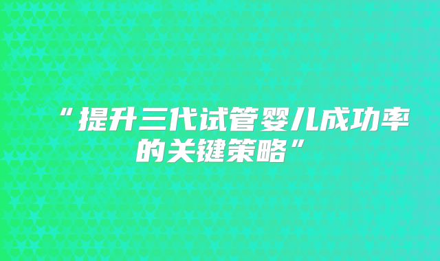 “提升三代试管婴儿成功率的关键策略”