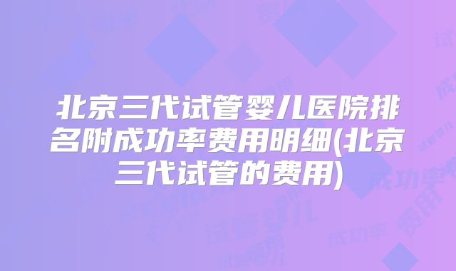 北京三代试管婴儿医院排名附成功率费用明细(北京三代试管的费用)