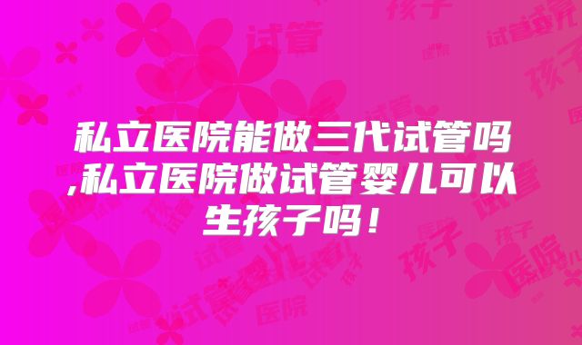 私立医院能做三代试管吗,私立医院做试管婴儿可以生孩子吗！