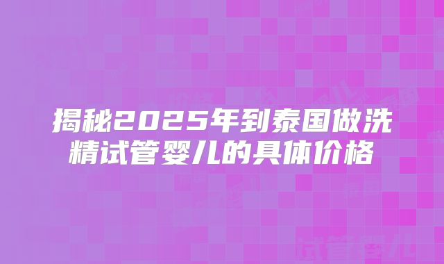 揭秘2025年到泰国做洗精试管婴儿的具体价格
