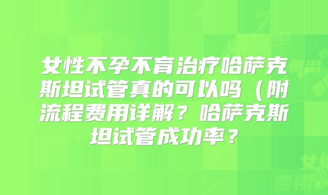 女性不孕不育治疗哈萨克斯坦试管真的可以吗（附流程费用详解？哈萨克斯坦试管成功率？