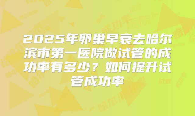 2025年卵巢早衰去哈尔滨市第一医院做试管的成功率有多少?如何提升试管成功率
