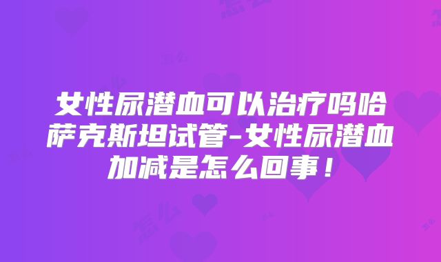 女性尿潜血可以治疗吗哈萨克斯坦试管-女性尿潜血加减是怎么回事!