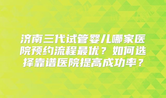 济南三代试管婴儿哪家医院预约流程最优?如何选择靠谱医院提高成功率?