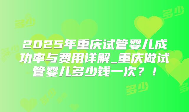 2025年重庆试管婴儿成功率与费用详解_重庆做试管婴儿多少钱一次？！