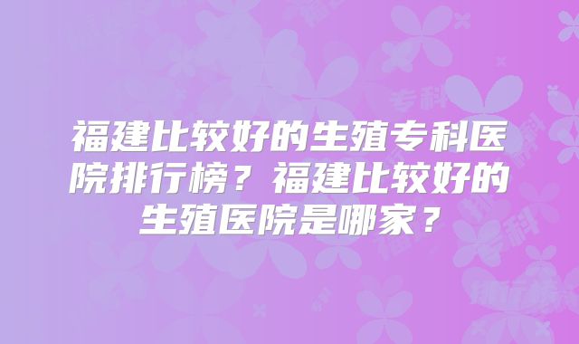 福建比较好的生殖专科医院排行榜？福建比较好的生殖医院是哪家？
