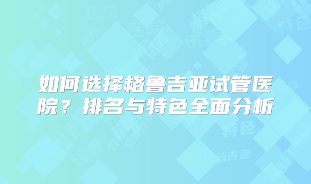 如何选择格鲁吉亚试管医院？排名与特色全面分析
