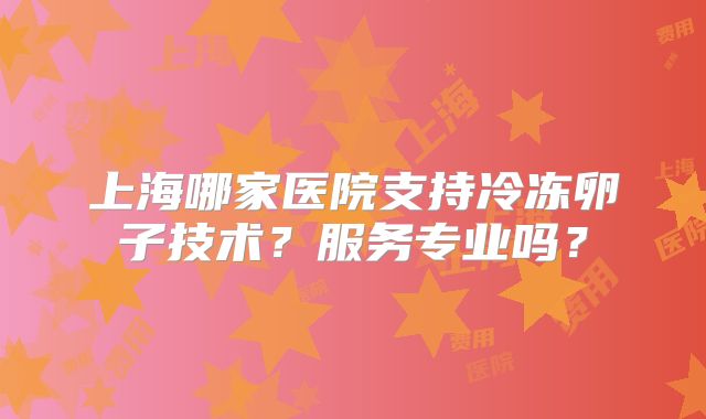 上海哪家医院支持冷冻卵子技术？服务专业吗？
