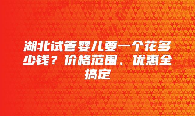 湖北试管婴儿要一个花多少钱?价格范围、优惠全搞定
