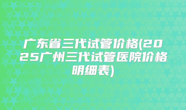 广东省三代试管价格(2025广州三代试管医院价格明细表)