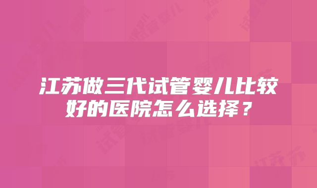 江苏做三代试管婴儿比较好的医院怎么选择？