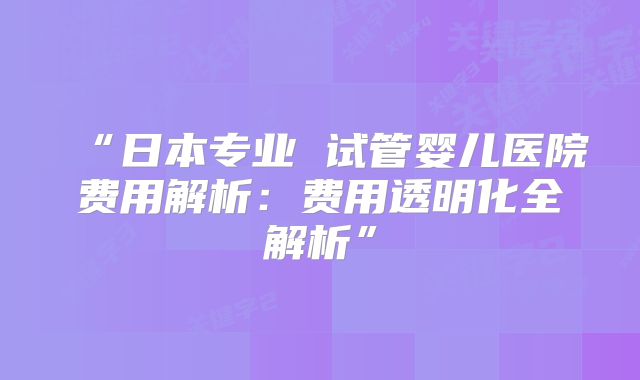 “日本专业 试管婴儿医院费用解析：费用透明化全解析”