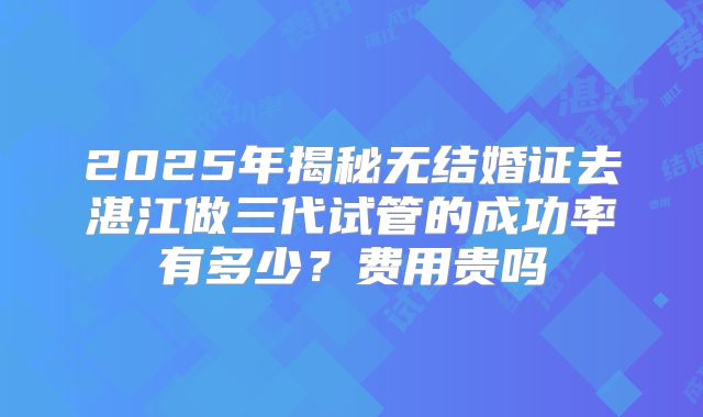 2025年揭秘无结婚证去湛江做三代试管的成功率有多少？费用贵吗