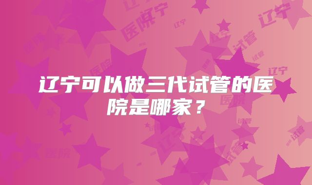 辽宁可以做三代试管的医院是哪家？