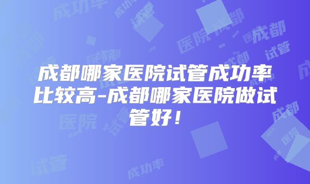 成都哪家医院试管成功率比较高-成都哪家医院做试管好！