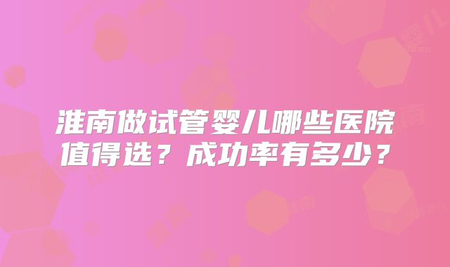 淮南做试管婴儿哪些医院值得选？成功率有多少？