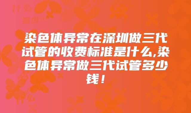 染色体异常在深圳做三代试管的收费标准是什么,染色体异常做三代试管多少钱！