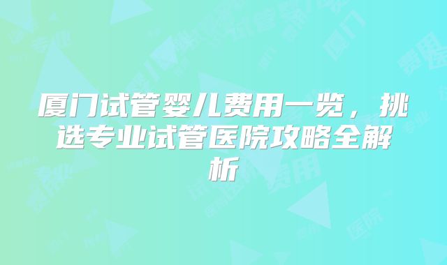 厦门试管婴儿费用一览，挑选专业试管医院攻略全解析