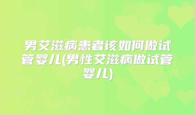 男艾滋病患者该如何做试管婴儿(男性艾滋病做试管婴儿)
