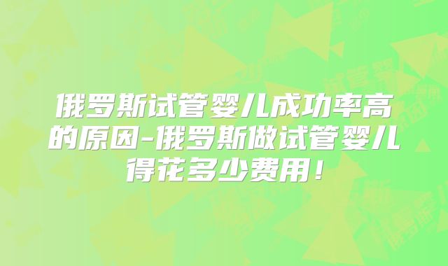 俄罗斯试管婴儿成功率高的原因-俄罗斯做试管婴儿得花多少费用！