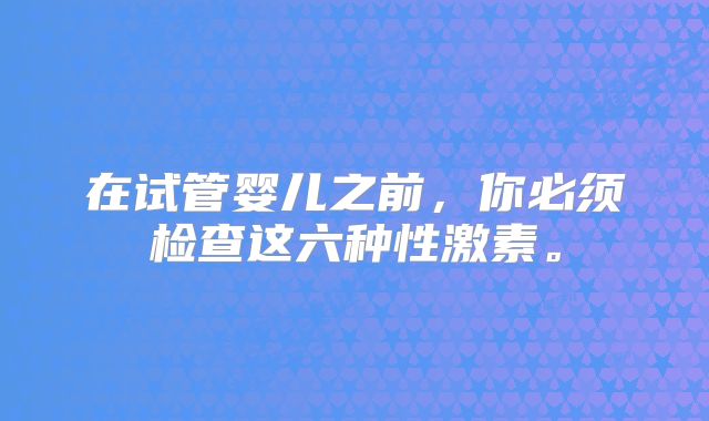 在试管婴儿之前,你必须检查这六种性激素。