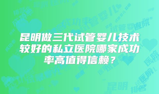 昆明做三代试管婴儿技术较好的私立医院哪家成功率高值得信赖?