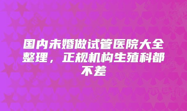 国内未婚做试管医院大全整理,正规机构生殖科都不差