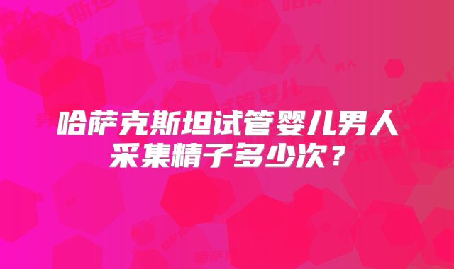 哈萨克斯坦试管婴儿男人采集精子多少次？
