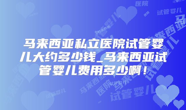 马来西亚私立医院试管婴儿大约多少钱_马来西亚试管婴儿费用多少啊！