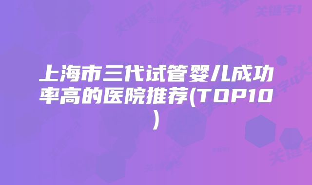上海市三代试管婴儿成功率高的医院推荐(TOP10)