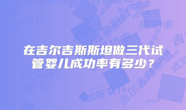 在吉尔吉斯斯坦做三代试管婴儿成功率有多少？
