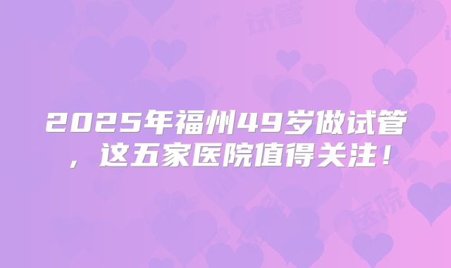 2025年福州49岁做试管，这五家医院值得关注！