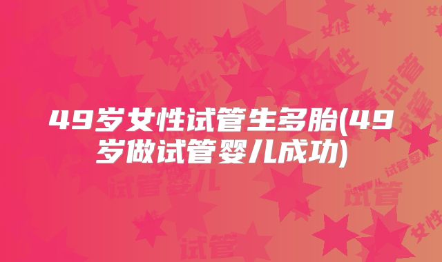 49岁女性试管生多胎(49岁做试管婴儿成功)