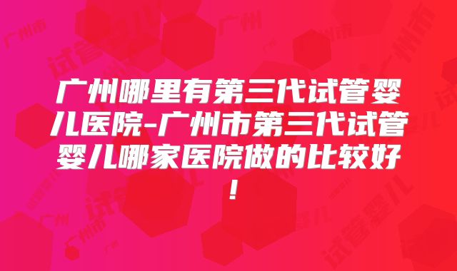 广州哪里有第三代试管婴儿医院-广州市第三代试管婴儿哪家医院做的比较好!