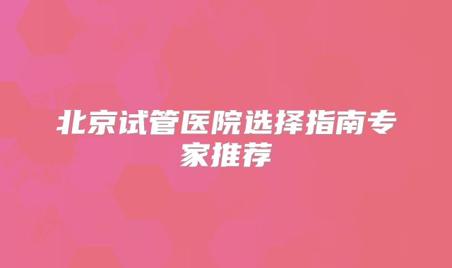 北京试管医院选择指南专家推荐