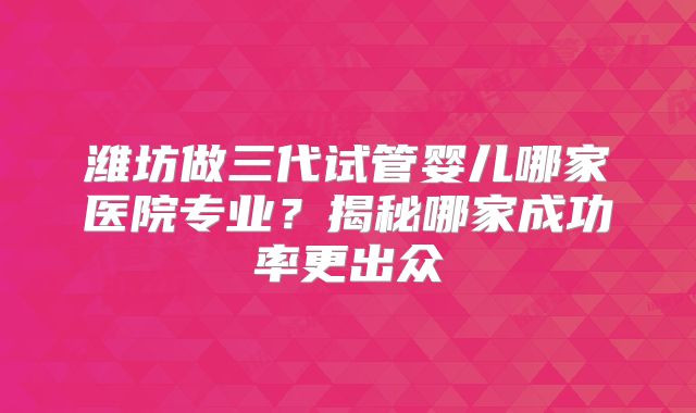 潍坊做三代试管婴儿哪家医院专业?揭秘哪家成功率更出众