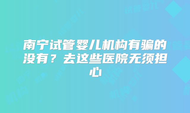 南宁试管婴儿机构有骗的没有？去这些医院无须担心