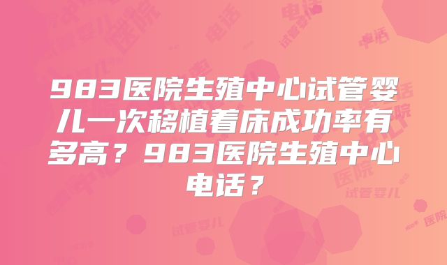983医院生殖中心试管婴儿一次移植着床成功率有多高？983医院生殖中心电话？