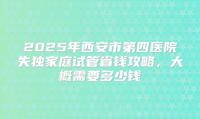 2025年西安市第四医院失独家庭试管省钱攻略，大概需要多少钱