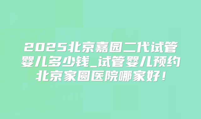 2025北京嘉园二代试管婴儿多少钱_试管婴儿预约北京家圆医院哪家好!