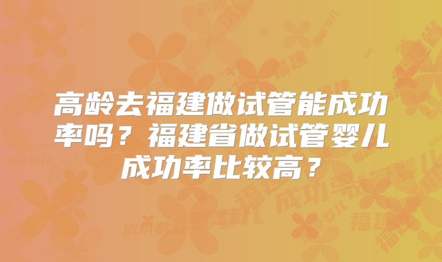 高龄去福建做试管能成功率吗？福建省做试管婴儿成功率比较高？