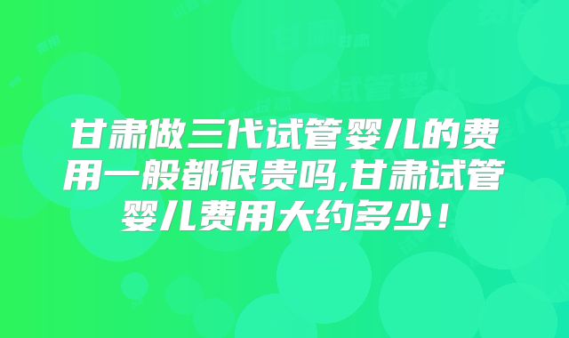 甘肃做三代试管婴儿的费用一般都很贵吗,甘肃试管婴儿费用大约多少！