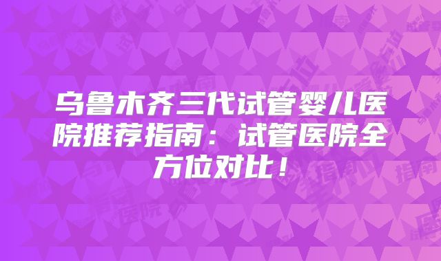 乌鲁木齐三代试管婴儿医院推荐指南：试管医院全方位对比！