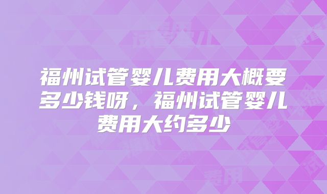 福州试管婴儿费用大概要多少钱呀，福州试管婴儿费用大约多少