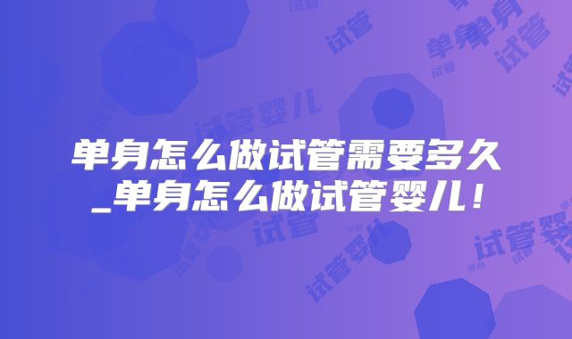 单身怎么做试管需要多久_单身怎么做试管婴儿！