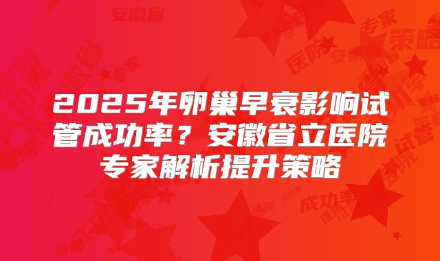 2025年卵巢早衰影响试管成功率？安徽省立医院专家解析提升策略
