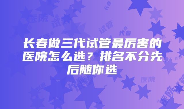 长春做三代试管最厉害的医院怎么选？排名不分先后随你选