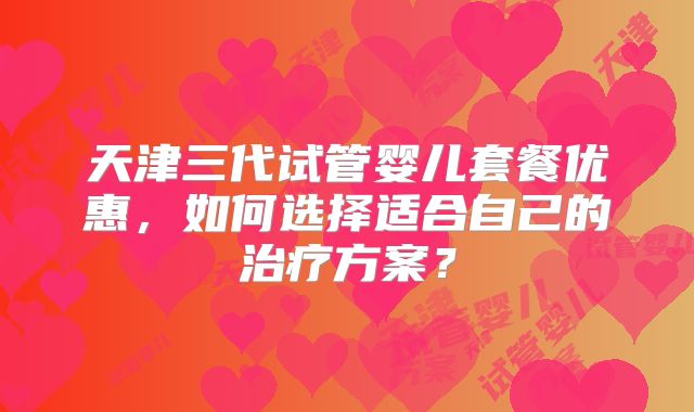 天津三代试管婴儿套餐优惠，如何选择适合自己的治疗方案？
